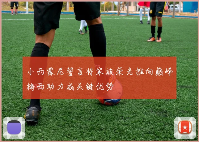 小西蒙尼誓言将家族荣光推向巅峰梅西助力成关键优势