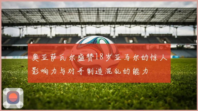 奥亚萨瓦尔盛赞18岁亚马尔的惊人影响力与对手制造混乱的能力