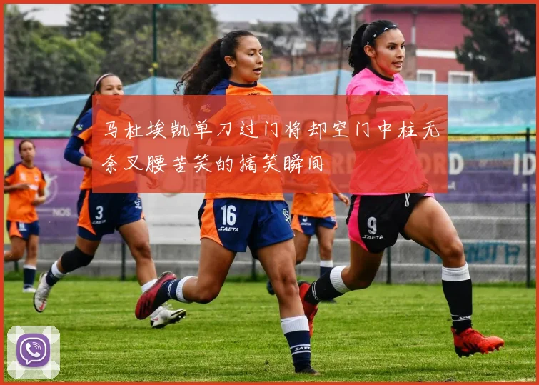 马杜埃凯单刀过门将却空门中柱无奈叉腰苦笑的搞笑瞬间
