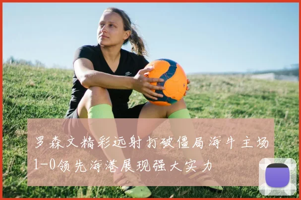 罗森文精彩远射打破僵局海牛主场1-0领先海港展现强大实力