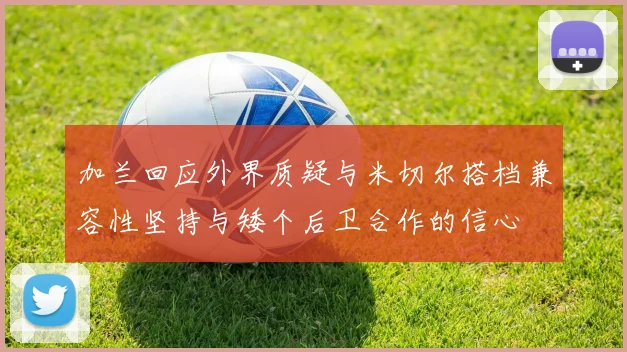 加兰回应外界质疑与米切尔搭档兼容性坚持与矮个后卫合作的信心