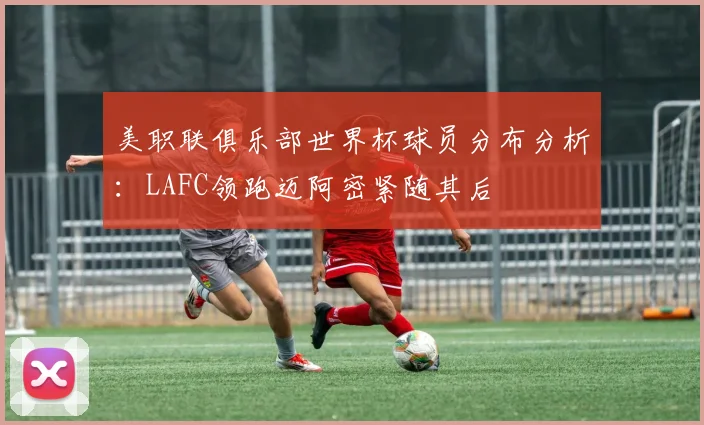 美职联俱乐部世界杯球员分布分析：LAFC领跑迈阿密紧随其后