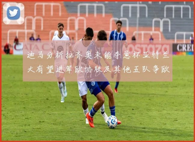 迪马分析拉齐奥未能夺意杯亚特兰大有望进军欧协联及其他五队争欧联资格