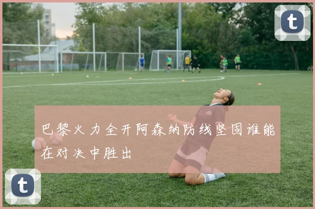 巴黎火力全开阿森纳防线坚固谁能在对决中胜出