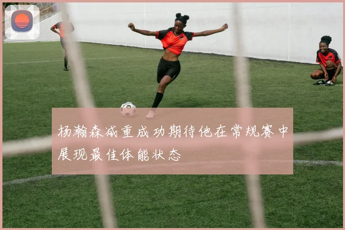 杨瀚森减重成功期待他在常规赛中展现最佳体能状态