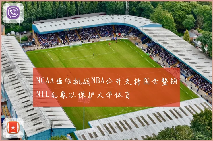 NCAA面临挑战NBA公开支持国会整顿NIL乱象以保护大学体育