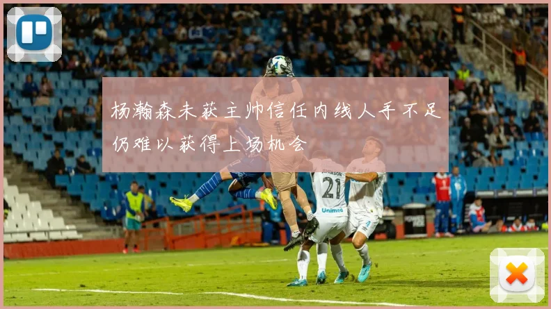 杨瀚森未获主帅信任内线人手不足仍难以获得上场机会