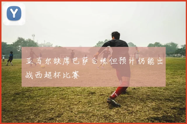 亚马尔缺席巴萨合练但预计仍能出战西超杯比赛