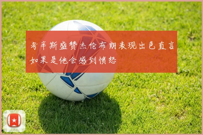 考辛斯盛赞杰伦布朗表现出色直言如果是他会感到愤怒