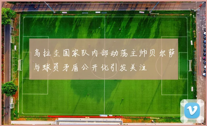 乌拉圭国家队内部动荡主帅贝尔萨与球员矛盾公开化引发关注