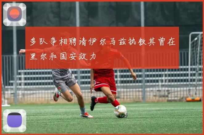 多队争相聘请伊尔马兹执教其曾在里尔和国安效力
