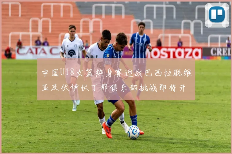 中国U18女篮热身赛迎战巴西拉脱维亚及伏伊伏丁那俱乐部挑战即将开启