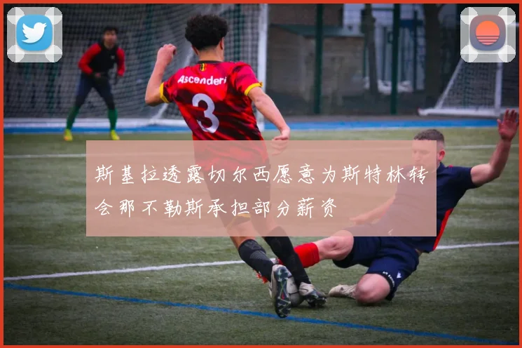 斯基拉透露切尔西愿意为斯特林转会那不勒斯承担部分薪资