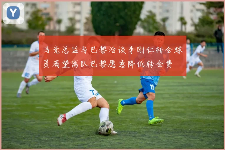 马竞总监与巴黎洽谈李刚仁转会球员渴望离队巴黎愿意降低转会费