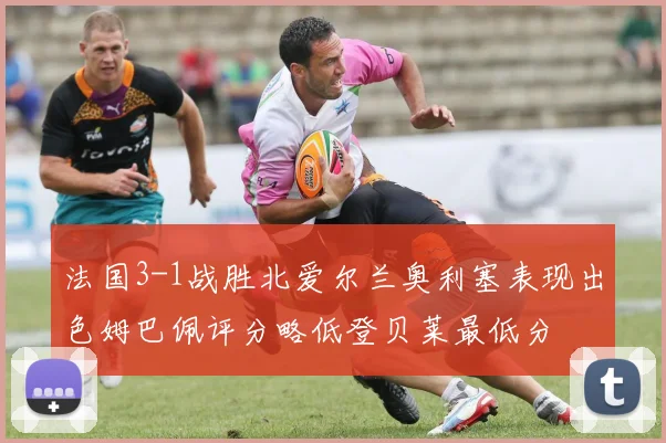 法国3-1战胜北爱尔兰奥利塞表现出色姆巴佩评分略低登贝莱最低分