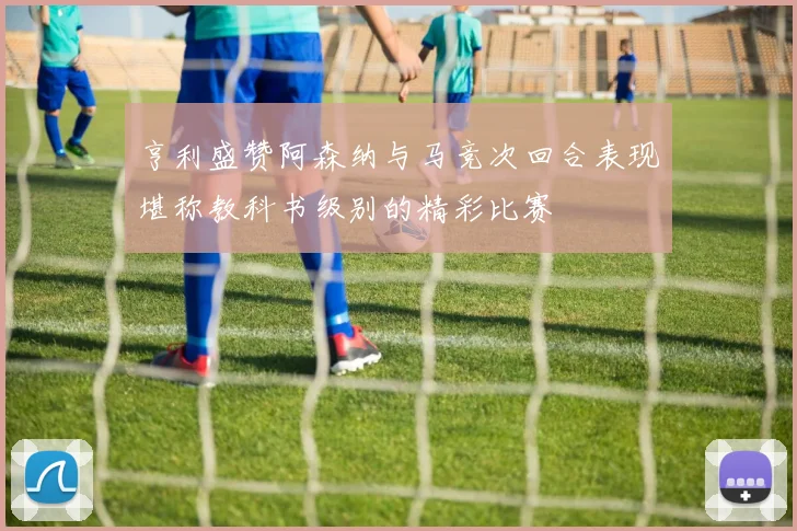 亨利盛赞阿森纳与马竞次回合表现堪称教科书级别的精彩比赛