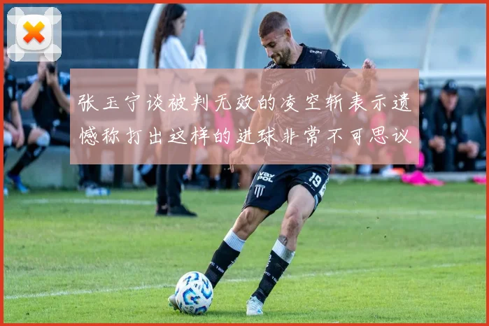 张玉宁谈被判无效的凌空斩表示遗憾称打出这样的进球非常不可思议
