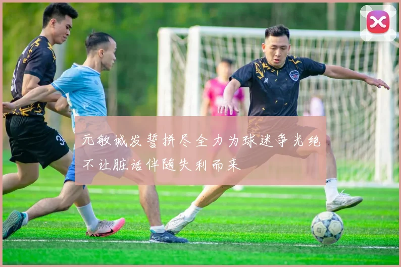 元敏诚发誓拼尽全力为球迷争光绝不让脏话伴随失利而来