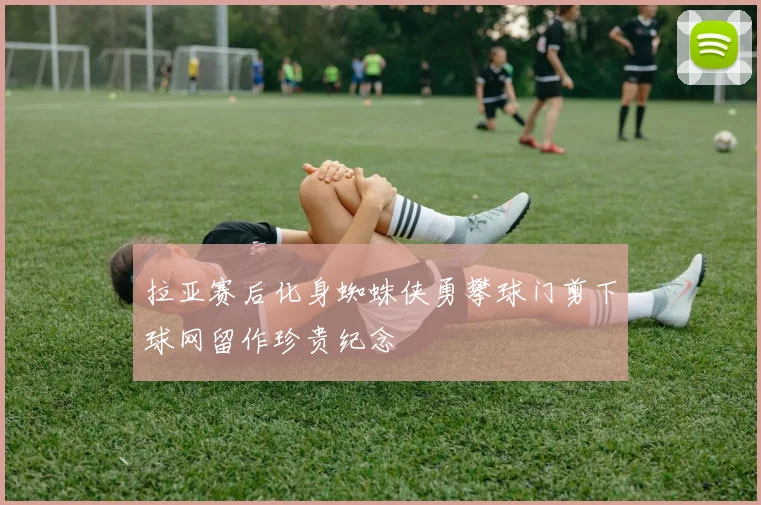 拉亚赛后化身蜘蛛侠勇攀球门剪下球网留作珍贵纪念